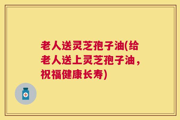 老人送灵芝孢子油(给老人送上灵芝孢子油,祝福健康长寿) 老人送灵芝孢子油(给老人送上灵芝孢子油,祝福健康长寿)