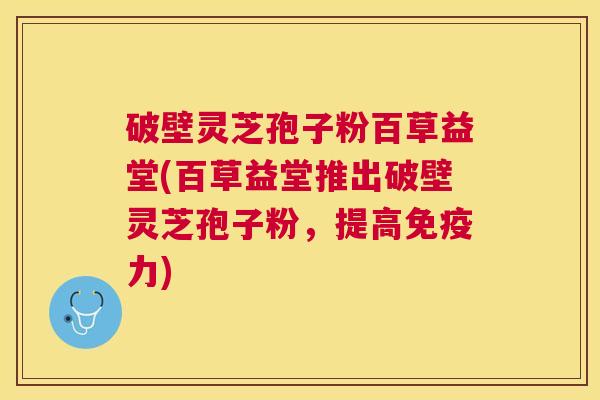 破壁灵芝孢子粉百草益堂(百草益堂推出破壁灵芝孢子粉,提高免疫力) 破壁灵芝孢子粉百草益堂(百草益堂推出破壁灵芝孢子粉,提高免疫力)