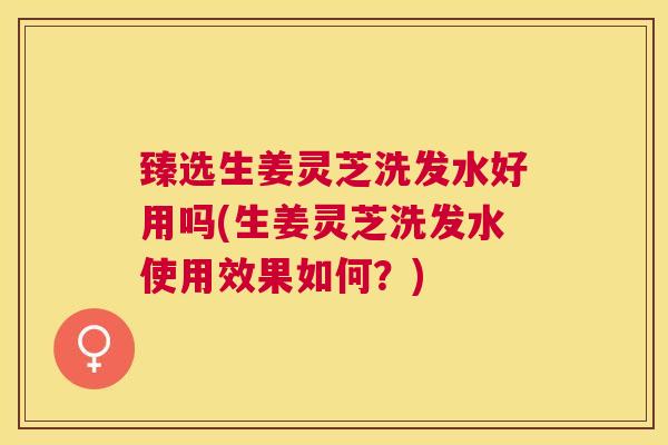 臻选生姜灵芝洗发水好用吗(生姜灵芝洗发水使用效果如何？)