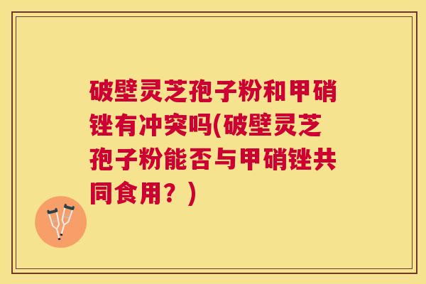 破壁灵芝孢子粉和甲硝锉有冲突吗(破壁灵芝孢子粉能否与甲硝锉共同食用?) 破壁灵芝孢子粉和甲硝锉有冲突吗(破壁灵芝孢子粉能否与甲硝锉共同食用?)