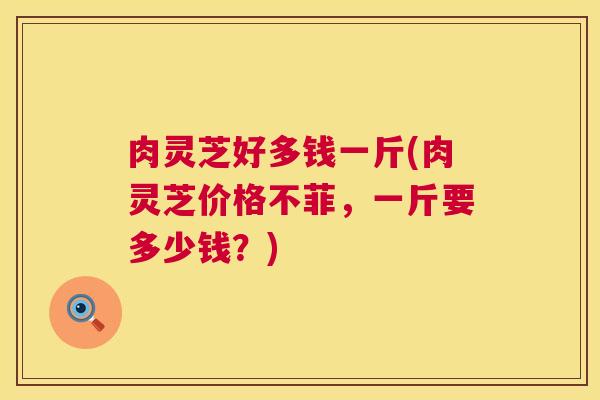 肉灵芝好多钱一斤(肉灵芝价格不菲,一斤要多少钱?) 肉灵芝好多钱一斤(肉灵芝价格不菲,一斤要多少钱?)
