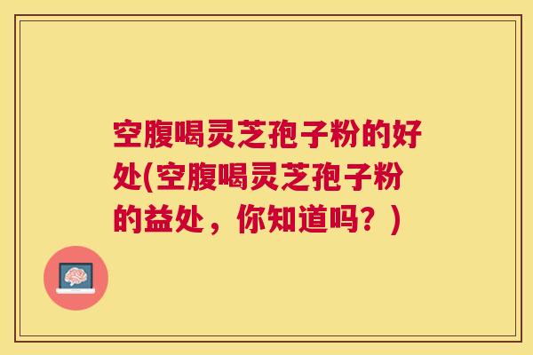 空腹喝灵芝孢子粉的好处(空腹喝灵芝孢子粉的益处,你知道吗?) 空腹喝灵芝孢子粉的好处(空腹喝灵芝孢子粉的益处,你知道吗?)