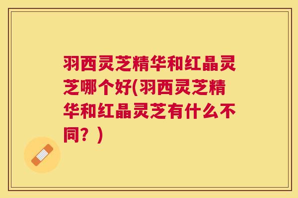 羽西灵芝精华和红晶灵芝哪个好(羽西灵芝精华和红晶灵芝有什么不同?) 羽西灵芝精华和红晶灵芝哪个好(羽西灵芝精华和红晶灵芝有什么不同?)