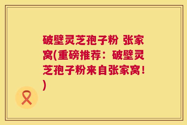 破壁灵芝孢子粉 张家窝(重磅推荐:破壁灵芝孢子粉来自张家窝!) 破壁灵芝孢子粉 张家窝(重磅推荐:破壁灵芝孢子粉来自张家窝!)