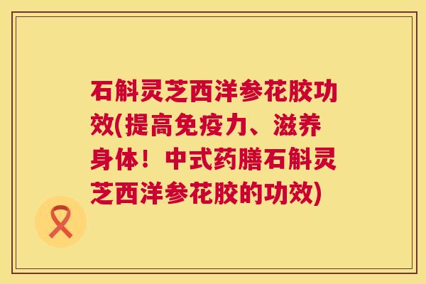 石斛灵芝西洋参花胶功效(提高免疫力、滋养身体!中式药膳石斛灵芝西洋参花胶的功效) 石斛灵芝西洋参花胶功效(提高免疫力、滋养身体!中式药膳石斛灵芝西洋参花胶的功效)