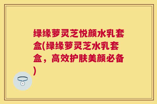 绿缘萝灵芝悦颜水乳套盒(绿缘萝灵芝水乳套盒，高效护肤美颜必备)