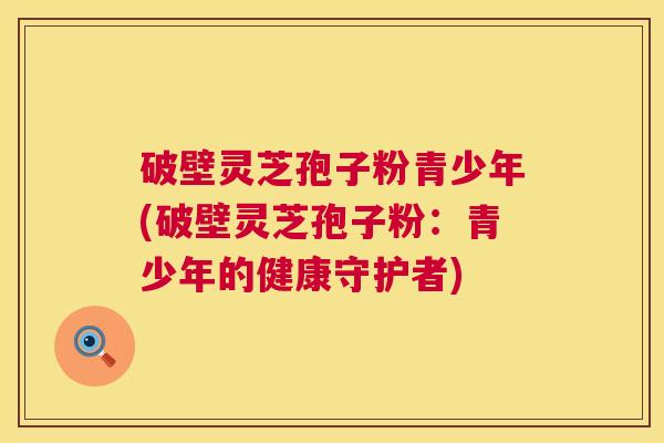 破壁灵芝孢子粉青少年(破壁灵芝孢子粉:青少年的健康守护者) 破壁灵芝孢子粉青少年(破壁灵芝孢子粉:青少年的健康守护者)