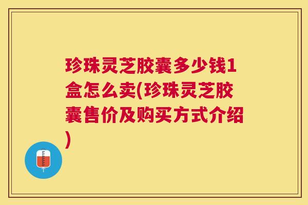 珍珠灵芝胶囊多少钱1盒怎么卖(珍珠灵芝胶囊售价及购买方式介绍) 珍珠灵芝胶囊多少钱1盒怎么卖(珍珠灵芝胶囊售价及购买方式介绍)