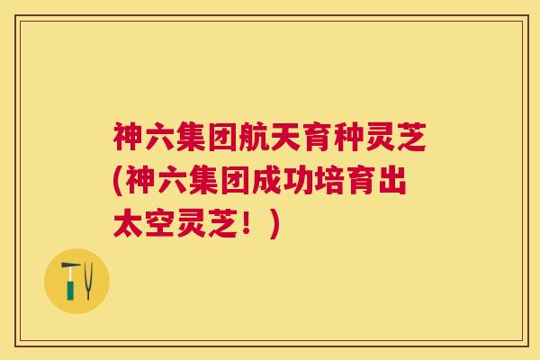 神六集团航天育种灵芝(神六集团成功培育出太空灵芝！)