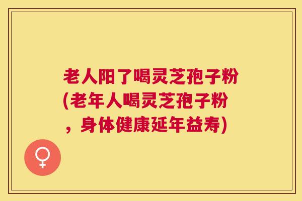 老人阳了喝灵芝孢子粉(老年人喝灵芝孢子粉，身体健康延年益寿)