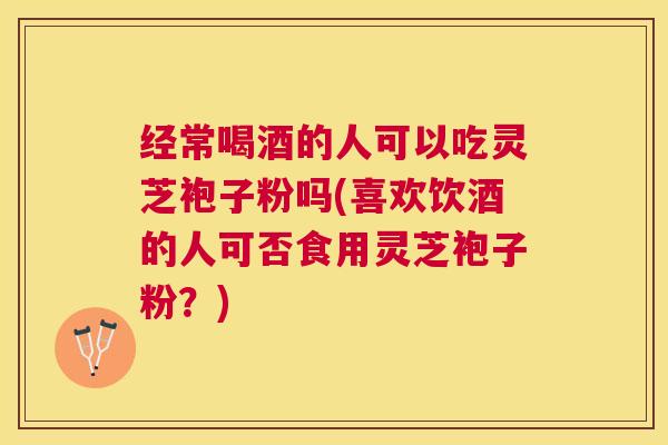 经常喝酒的人可以吃灵芝袍子粉吗(喜欢饮酒的人可否食用灵芝袍子粉?) 经常喝酒的人可以吃灵芝袍子粉吗(喜欢饮酒的人可否食用灵芝袍子粉?)