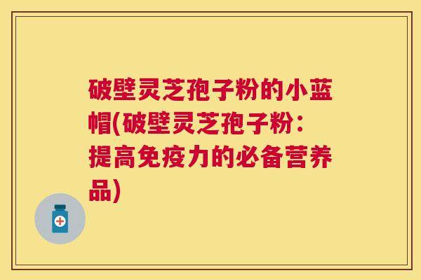 破壁灵芝孢子粉的小蓝帽(破壁灵芝孢子粉:提高免疫力的必备营养品) 破壁灵芝孢子粉的小蓝帽(破壁灵芝孢子粉:提高免疫力的必备营养品)