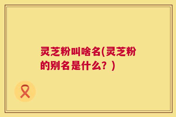 灵芝粉叫啥名(灵芝粉的别名是什么?) 灵芝粉叫啥名(灵芝粉的别名是什么?)
