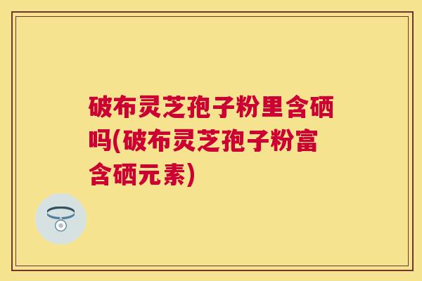 破布灵芝孢子粉里含硒吗(破布灵芝孢子粉富含硒元素)