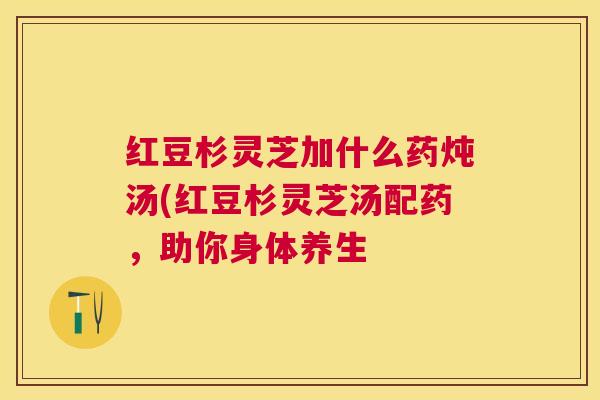 红豆杉灵芝加什么药炖汤(红豆杉灵芝汤配药，助你身体养生