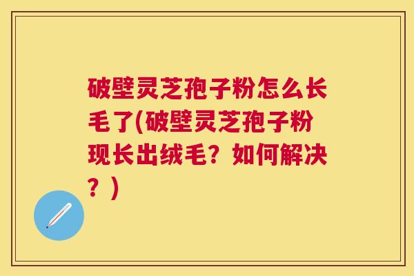 破壁灵芝孢子粉怎么长毛了(破壁灵芝孢子粉现长出绒毛？如何解决？)