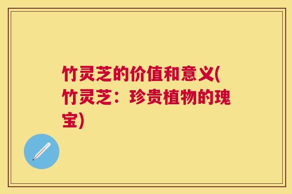 竹灵芝的价值和意义(竹灵芝：珍贵植物的瑰宝)