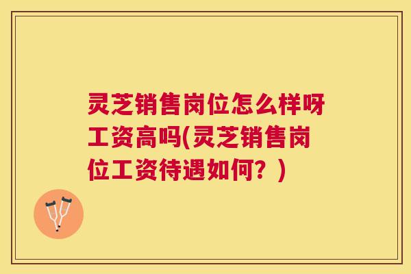 灵芝销售岗位怎么样呀工资高吗(灵芝销售岗位工资待遇如何?) 灵芝销售岗位怎么样呀工资高吗(灵芝销售岗位工资待遇如何?)