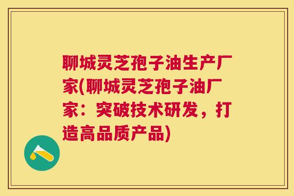 聊城灵芝孢子油生产厂家(聊城灵芝孢子油厂家：突破技术研发，打造高品质产品)