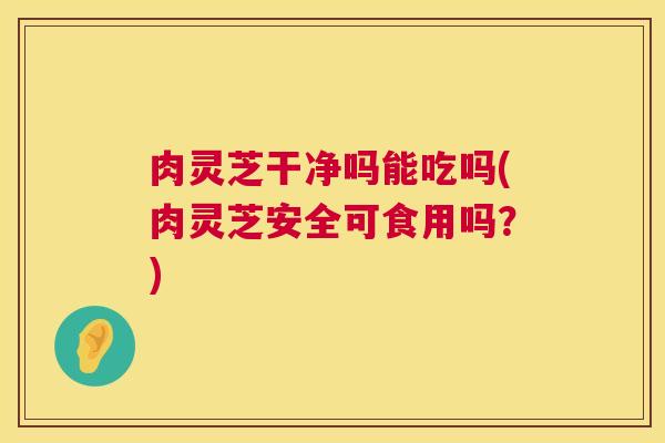 肉灵芝干净吗能吃吗(肉灵芝安全可食用吗?) 肉灵芝干净吗能吃吗(肉灵芝安全可食用吗?)