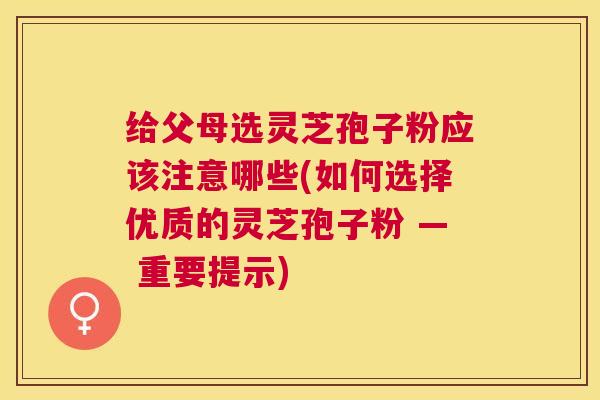 给父母选灵芝孢子粉应该注意哪些(如何选择优质的灵芝孢子粉 — 重要提示)