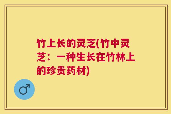 竹上长的灵芝(竹中灵芝:一种生长在竹林上的珍贵药材) 竹上长的灵芝(竹中灵芝:一种生长在竹林上的珍贵药材)