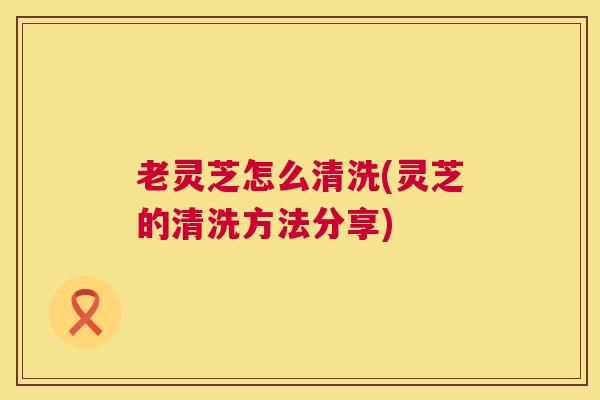 老灵芝怎么清洗(灵芝的清洗方法分享)