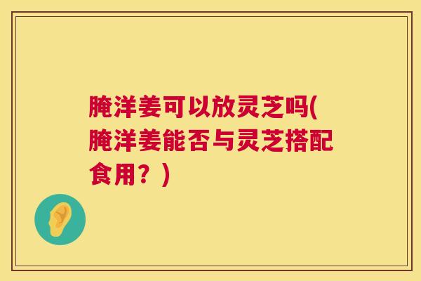 腌洋姜可以放灵芝吗(腌洋姜能否与灵芝搭配食用?) 腌洋姜可以放灵芝吗(腌洋姜能否与灵芝搭配食用?)