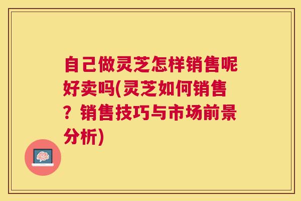 自己做灵芝怎样销售呢好卖吗(灵芝如何销售？销售技巧与市场前景分析)
