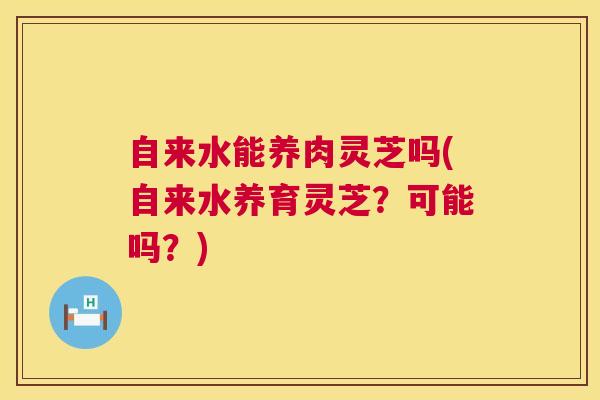 自来水能养肉灵芝吗(自来水养育灵芝？可能吗？)