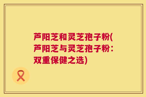 芦阳芝和灵芝孢子粉(芦阳芝与灵芝孢子粉:双重保健之选) 芦阳芝和灵芝孢子粉(芦阳芝与灵芝孢子粉:双重保健之选)