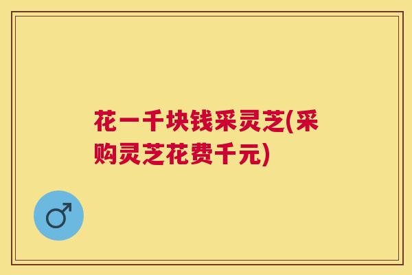 花一千块钱采灵芝(采购灵芝花费千元)