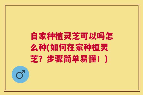 自家种植灵芝可以吗怎么种(如何在家种植灵芝？步骤简单易懂！)