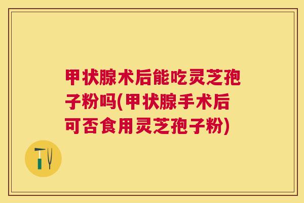 术后能吃灵芝孢子粉吗(手术后可否食用灵芝孢子粉)