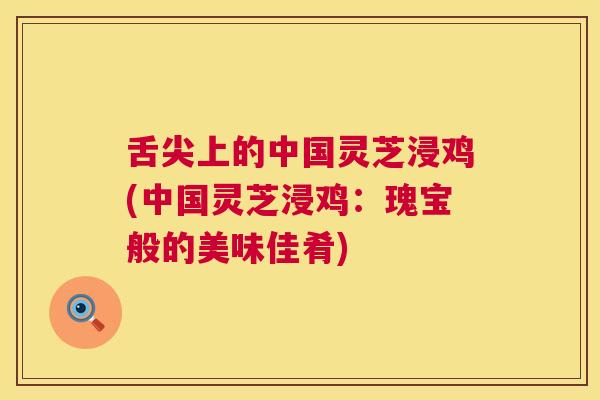舌尖上的中国灵芝浸鸡(中国灵芝浸鸡：瑰宝般的美味佳肴)