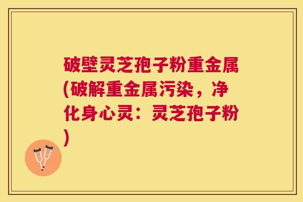 破壁灵芝孢子粉重金属(破解重金属污染,净化身心灵:灵芝孢子粉) 破壁灵芝孢子粉重金属(破解重金属污染,净化身心灵:灵芝孢子粉)