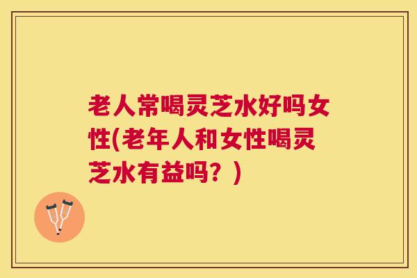 老人常喝灵芝水好吗女性(老年人和女性喝灵芝水有益吗?) 老人常喝灵芝水好吗女性(老年人和女性喝灵芝水有益吗?)