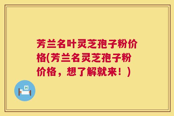 芳兰名叶灵芝孢子粉价格(芳兰名灵芝孢子粉价格，想了解就来！)