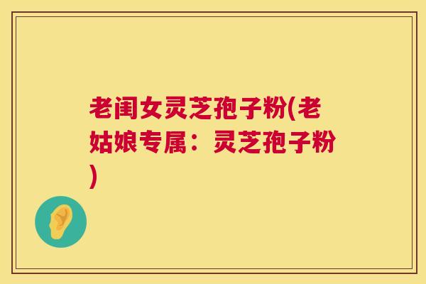 老闺女灵芝孢子粉(老姑娘专属：灵芝孢子粉)