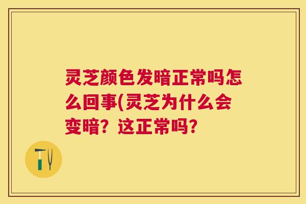 灵芝颜色发暗正常吗怎么回事(灵芝为什么会变暗？这正常吗？