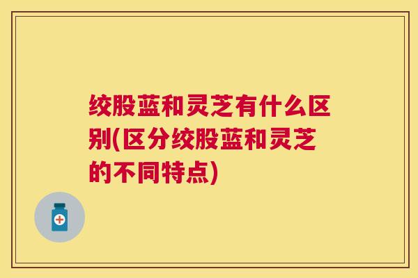 绞股蓝和灵芝有什么区别(区分绞股蓝和灵芝的不同特点) 绞股蓝和灵芝有什么区别(区分绞股蓝和灵芝的不同特点)