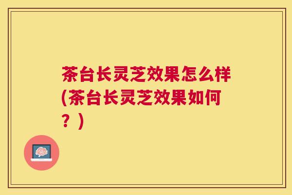 茶台长灵芝效果怎么样(茶台长灵芝效果如何?) 茶台长灵芝效果怎么样(茶台长灵芝效果如何?)