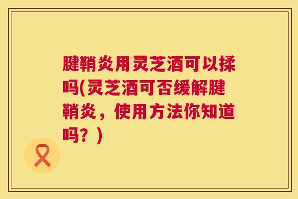 腱鞘炎用灵芝酒可以揉吗(灵芝酒可否缓解腱鞘炎，使用方法你知道吗？)