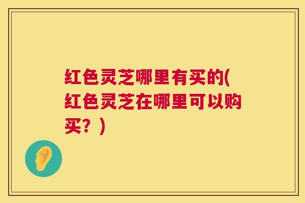 红色灵芝哪里有买的(红色灵芝在哪里可以购买?) 红色灵芝哪里有买的(红色灵芝在哪里可以购买?)