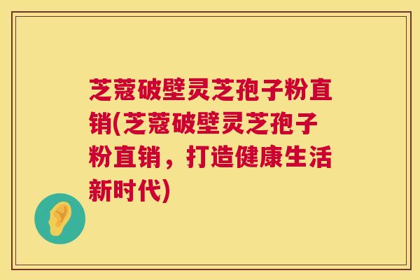 芝蔻破壁灵芝孢子粉直销(芝蔻破壁灵芝孢子粉直销，打造健康生活新时代)