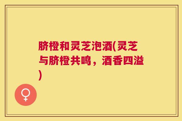 脐橙和灵芝泡酒(灵芝与脐橙共鸣，酒香四溢)