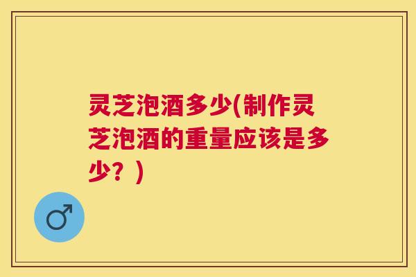 灵芝泡酒多少(制作灵芝泡酒的重量应该是多少?) 灵芝泡酒多少(制作灵芝泡酒的重量应该是多少?)
