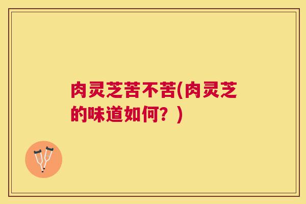 肉灵芝苦不苦(肉灵芝的味道如何?) 肉灵芝苦不苦(肉灵芝的味道如何?)