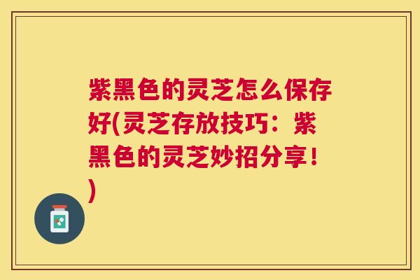 紫黑色的灵芝怎么保存好(灵芝存放技巧:紫黑色的灵芝妙招分享!) 紫黑色的灵芝怎么保存好(灵芝存放技巧:紫黑色的灵芝妙招分享!)