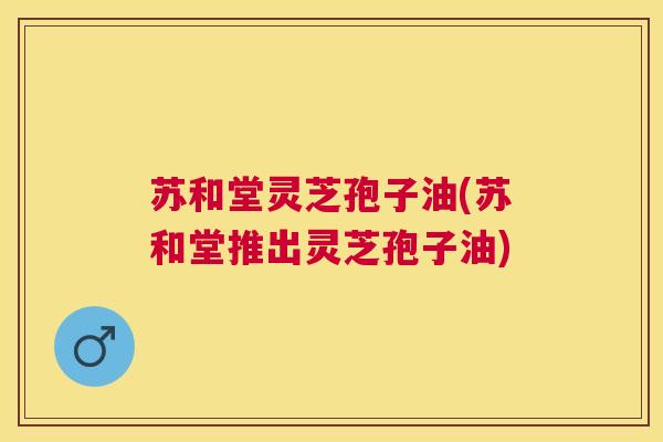 苏和堂灵芝孢子油(苏和堂推出灵芝孢子油)